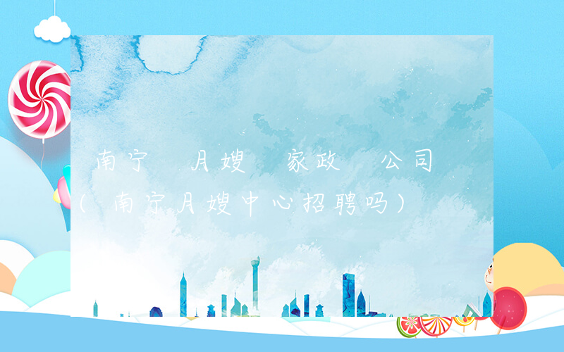 南宁 月嫂 家政 公司 (南宁月嫂中心招聘吗)